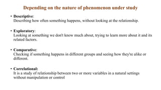 Depending on the nature of phenomenon under study
• Descriptive:
Describing how often something happens, without looking at the relationship.
• Exploratory:
Looking at something we don't know much about, trying to learn more about it and its
related factors.
• Comparative:
Checking if something happens in different groups and seeing how they're alike or
different.
• Correlational:
It is a study of relationship between two or more variables in a natural settings
without manipulation or control
 