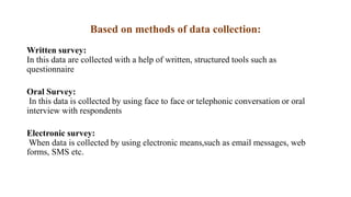Based on methods of data collection:
Written survey:
In this data are collected with a help of written, structured tools such as
questionnaire
Oral Survey:
In this data is collected by using face to face or telephonic conversation or oral
interview with respondents
Electronic survey:
When data is collected by using electronic means,such as email messages, web
forms, SMS etc.
 
