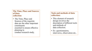 The Time, Place and Sources
of Data
collection
• The Time, Place and
Sources of the requisite
data are the other important
constituents
essential to ensure effective
planning to
conduct research study.
Tools and methods of data
collection:
• This element of research
design involves the
description of different tools
and methods of
data collection.
• Ex: questionnaires,
interviews, observation etc..
 