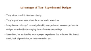 Advantages of Non- Experimental Designs
• They mirror real-life situations closely.
• They help us learn more about the actual world around us.
• Many human traits can't be manipulated in an experiment, so non-experimental
designs are valuable for studying their effects on other things.
• Sometimes, it's not feasible to do a proper experiment due to factors like limited
funds, lack of permission, or time constraints etc..
 
