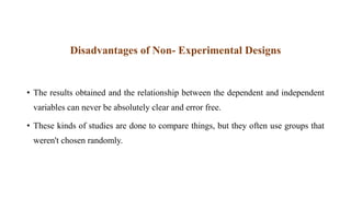 Disadvantages of Non- Experimental Designs
• The results obtained and the relationship between the dependent and independent
variables can never be absolutely clear and error free.
• These kinds of studies are done to compare things, but they often use groups that
weren't chosen randomly.
 