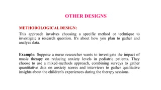 OTHER DESIGNS
METHODOLOGICAL DESIGN:
This approach involves choosing a specific method or technique to
investigate a research question. It's about how you plan to gather and
analyze data.
Example: Suppose a nurse researcher wants to investigate the impact of
music therapy on reducing anxiety levels in pediatric patients. They
choose to use a mixed-methods approach, combining surveys to gather
quantitative data on anxiety scores and interviews to gather qualitative
insights about the children's experiences during the therapy sessions.
 