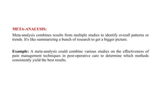 META-ANALYSIS:
Meta-analysis combines results from multiple studies to identify overall patterns or
trends. It's like summarizing a bunch of research to get a bigger picture.
Example: A meta-analysis could combine various studies on the effectiveness of
pain management techniques in post-operative care to determine which methods
consistently yield the best results.
 
