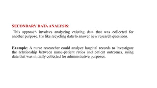 SECONDARY DATA ANALYSIS:
This approach involves analyzing existing data that was collected for
another purpose. It's like recycling data to answer new research questions.
Example: A nurse researcher could analyze hospital records to investigate
the relationship between nurse-patient ratios and patient outcomes, using
data that was initially collected for administrative purposes.
 