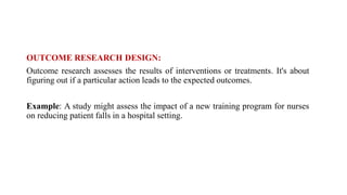 OUTCOME RESEARCH DESIGN:
Outcome research assesses the results of interventions or treatments. It's about
figuring out if a particular action leads to the expected outcomes.
Example: A study might assess the impact of a new training program for nurses
on reducing patient falls in a hospital setting.
 