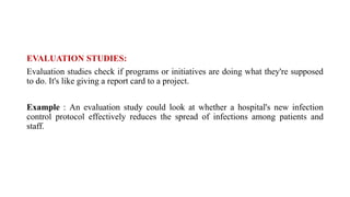 EVALUATION STUDIES:
Evaluation studies check if programs or initiatives are doing what they're supposed
to do. It's like giving a report card to a project.
Example : An evaluation study could look at whether a hospital's new infection
control protocol effectively reduces the spread of infections among patients and
staff.
 