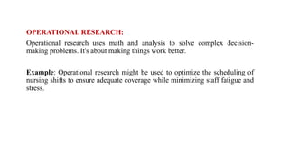OPERATIONAL RESEARCH:
Operational research uses math and analysis to solve complex decision-
making problems. It's about making things work better.
Example: Operational research might be used to optimize the scheduling of
nursing shifts to ensure adequate coverage while minimizing staff fatigue and
stress.
 