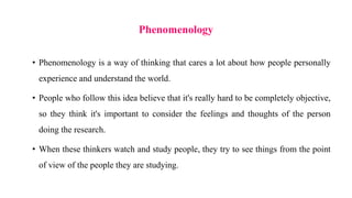 Phenomenology
• Phenomenology is a way of thinking that cares a lot about how people personally
experience and understand the world.
• People who follow this idea believe that it's really hard to be completely objective,
so they think it's important to consider the feelings and thoughts of the person
doing the research.
• When these thinkers watch and study people, they try to see things from the point
of view of the people they are studying.
 