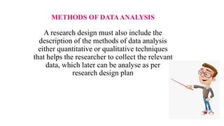 METHODS OF DATAANALYSIS
A research design must also include the
description of the methods of data analysis
either quantitative or qualitative techniques
that helps the researcher to collect the relevant
data, which later can be analyse as per
research design plan
 