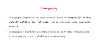 Ethnography
• Ethnography emphasizes the observation of details of everyday life as they
naturally unfold in the real world. This is sometimes called naturalistic
research.
• Ethnography is a method of describing a culture or society. This is primarily used
in anthropological research which focuses on community.
 