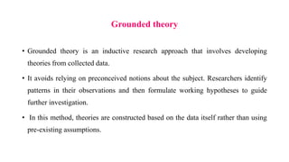 Grounded theory
• Grounded theory is an inductive research approach that involves developing
theories from collected data.
• It avoids relying on preconceived notions about the subject. Researchers identify
patterns in their observations and then formulate working hypotheses to guide
further investigation.
• In this method, theories are constructed based on the data itself rather than using
pre-existing assumptions.
 