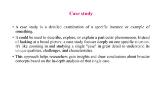 Case study
• A case study is a detailed examination of a specific instance or example of
something.
• It could be used to describe, explore, or explain a particular phenomenon. Instead
of looking at a broad picture, a case study focuses deeply on one specific situation.
It's like zooming in and studying a single "case" in great detail to understand its
unique qualities, challenges, and characteristics.
• This approach helps researchers gain insights and draw conclusions about broader
concepts based on the in-depth analysis of that single case.
 
