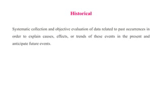 Historical
Systematic collection and objective evaluation of data related to past occurrences in
order to explain causes, effects, or trends of these events in the present and
anticipate future events.
 