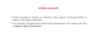 Action research
• Action research is inquiry or research in the context of focused efforts to
improve the quality of practice
• It is typically designed and conducted by practitioners who analyse the data
to improve their own practice
 