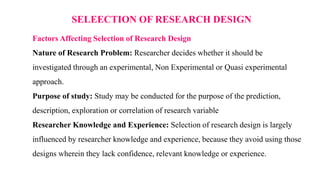 SELEECTION OF RESEARCH DESIGN
Factors Affecting Selection of Research Design
Nature of Research Problem: Researcher decides whether it should be
investigated through an experimental, Non Experimental or Quasi experimental
approach.
Purpose of study: Study may be conducted for the purpose of the prediction,
description, exploration or correlation of research variable
Researcher Knowledge and Experience: Selection of research design is largely
influenced by researcher knowledge and experience, because they avoid using those
designs wherein they lack confidence, relevant knowledge or experience.
 