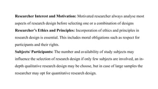 Researcher Interest and Motivation: Motivated researcher always analyse most
aspects of research design before selecting one or a combination of designs
Researcher’s Ethics and Principles: Incorporation of ethics and principles in
research design is essential. This includes moral obligations such as respect for
participants and their rights.
Subjects/ Participants: The number and availability of study subjects may
influence the selection of research design if only few subjects are involved, an in-
depth qualitative research design may be choose, but in case of large samples the
researcher may opt for quantitative research design.
 