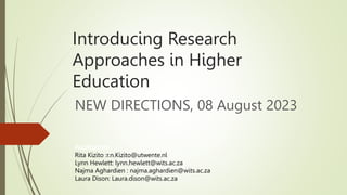 Introducing Research
Approaches in Higher
Education
NEW DIRECTIONS, 08 August 2023
Facilitators
Rita Kizito :r.n.Kizito@utwente.nl
Lynn Hewlett: lynn.hewlett@wits.ac.za
Najma Aghardien : najma.aghardien@wits.ac.za
Laura Dison: Laura.dison@wits.ac.za
 