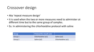 Crossover design
• Aka ‘repeat measure design’
• It is used when the two or more measures need to administer at
different time but to the same group of samples.
• Ex. In administering the chlorhexidine protocol with saline
Group Protocol for mouth care
Group 1 Chlorhexidine (α1) Saline (α2)
Group 2 Saline (α2) Chlorhexidine (α1)
 