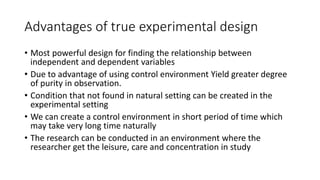 Advantages of true experimental design
• Most powerful design for finding the relationship between
independent and dependent variables
• Due to advantage of using control environment Yield greater degree
of purity in observation.
• Condition that not found in natural setting can be created in the
experimental setting
• We can create a control environment in short period of time which
may take very long time naturally
• The research can be conducted in an environment where the
researcher get the leisure, care and concentration in study
 