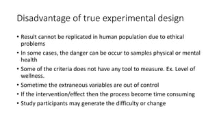 Disadvantage of true experimental design
• Result cannot be replicated in human population due to ethical
problems
• In some cases, the danger can be occur to samples physical or mental
health
• Some of the criteria does not have any tool to measure. Ex. Level of
wellness.
• Sometime the extraneous variables are out of control
• If the intervention/effect then the process become time consuming
• Study participants may generate the difficulty or change
 