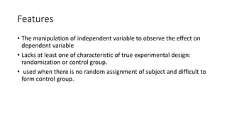 Features
• The manipulation of independent variable to observe the effect on
dependent variable
• Lacks at least one of characteristic of true experimental design:
randomization or control group.
• used when there is no random assignment of subject and difficult to
form control group.
 