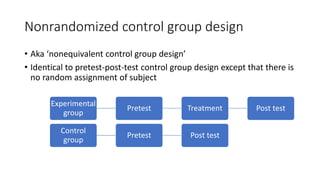 Nonrandomized control group design
• Aka ‘nonequivalent control group design’
• Identical to pretest-post-test control group design except that there is
no random assignment of subject
Experimental
group
Pretest Treatment Post test
Control
group
Pretest Post test
 