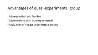 Advantages of quasi-experimental group
• More practical and feasible
• More realistic than true experimental
• Evaluation of impact under natural setting
 
