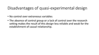 Disadvantages of quasi-experimental design
• No control over extraneous variables
• The absence of control group or a lack of control over the research
setting makes the result of this design less reliable and weak for the
establishment of causal relationship.
 
