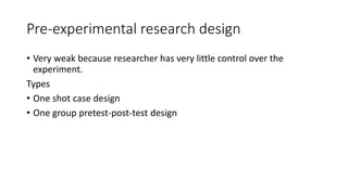 Pre-experimental research design
• Very weak because researcher has very little control over the
experiment.
Types
• One shot case design
• One group pretest-post-test design
 