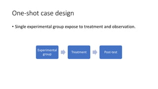 One-shot case design
• Single experimental group expose to treatment and observation.
Experimental
group
Treatment Post-test
 