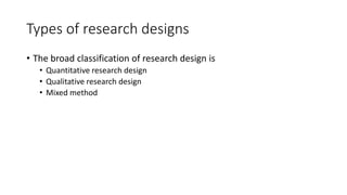 Types of research designs
• The broad classification of research design is
• Quantitative research design
• Qualitative research design
• Mixed method
 