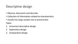 Descriptive design
• Observe, document and describe
• Collection of information related to characteristics
• Usually has large sample size to prevent bias
Types:
1. Univariant descriptive design
2. Exploratory design
3. Comparative design
 