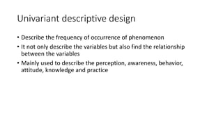 Univariant descriptive design
• Describe the frequency of occurrence of phenomenon
• It not only describe the variables but also find the relationship
between the variables
• Mainly used to describe the perception, awareness, behavior,
attitude, knowledge and practice
 
