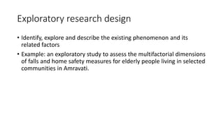 Exploratory research design
• Identify, explore and describe the existing phenomenon and its
related factors
• Example: an exploratory study to assess the multifactorial dimensions
of falls and home safety measures for elderly people living in selected
communities in Amravati.
 