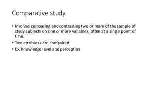 Comparative study
• Involves comparing and contrasting two or more of the sample of
study subjects on one or more variables, often at a single point of
time.
• Two attributes are compaired
• Ex. Knowledge level and perception
 