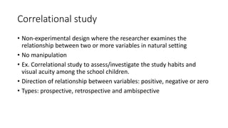 Correlational study
• Non-experimental design where the researcher examines the
relationship between two or more variables in natural setting
• No manipulation
• Ex. Correlational study to assess/investigate the study habits and
visual acuity among the school children.
• Direction of relationship between variables: positive, negative or zero
• Types: prospective, retrospective and ambispective
 