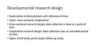 Developmental research design
• Examination of phenomenon with reference of time
• Types: cross-sectional, longitudinal
• Cross-sectional research design: data collection is done at a point of
time
• Longitudinal research design: data collection over an extended period
of time.
• Types: trend study, panel study, follow-up study.
 
