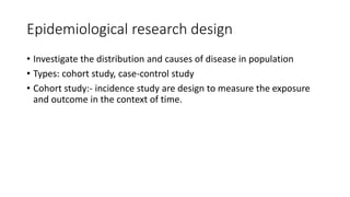 Epidemiological research design
• Investigate the distribution and causes of disease in population
• Types: cohort study, case-control study
• Cohort study:- incidence study are design to measure the exposure
and outcome in the context of time.
 