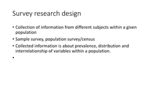 Survey research design
• Collection of information from different subjects within a given
population
• Sample survey, population survey/census
• Collected information is about prevalence, distribution and
interrelationship of variables within a population.
•
 