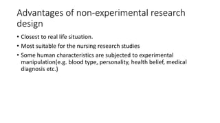 Advantages of non-experimental research
design
• Closest to real life situation.
• Most suitable for the nursing research studies
• Some human characteristics are subjected to experimental
manipulation(e.g. blood type, personality, health belief, medical
diagnosis etc.)
 