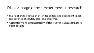 Disadvantage of non-experimental research
• The relationship between the independent and dependent variable
can never be absolutely clear and error free.
• Authenticity and generalizability of the study is less as compare to
other designs
 