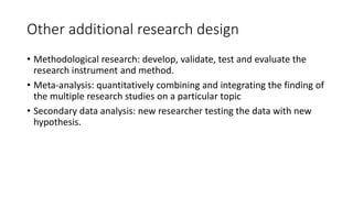 Other additional research design
• Methodological research: develop, validate, test and evaluate the
research instrument and method.
• Meta-analysis: quantitatively combining and integrating the finding of
the multiple research studies on a particular topic
• Secondary data analysis: new researcher testing the data with new
hypothesis.
 