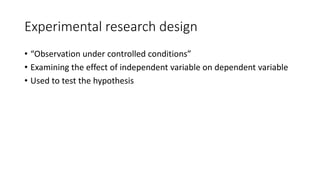 Experimental research design
• “Observation under controlled conditions”
• Examining the effect of independent variable on dependent variable
• Used to test the hypothesis
 
