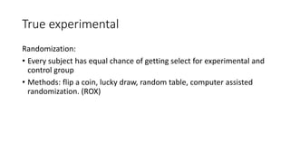 True experimental
Randomization:
• Every subject has equal chance of getting select for experimental and
control group
• Methods: flip a coin, lucky draw, random table, computer assisted
randomization. (ROX)
 