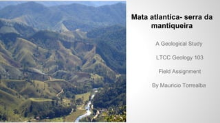 Mata atlantica- serra da
mantiqueira
A Geological Study
LTCC Geology 103
Field Assignment
By Mauricio Torrealba
 