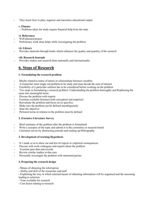 - They know how to plan, organize and maximize educational output
v. Finance
- Problems taken for study require financial help from the state
vi. References
- Well planned project
- Preliminary work done helps while investigating the problem
vii. Library
- Provides materials through books which enhances the quality and quantity of the research
viii. Research Journals
- Provides studies and research done nationally and internationally
6. Steps of Research
1. Formulating the research problem
- Maybe related to states of nature or relationships between variables
- A researcher must single out problem to be study and must decide the aura of interest
- Feasibility of a particular solution has to be considered before working on the problem
- Two steps in formulating a research problem: Understanding the problem thoroughly and Rephrasing the
same into meaningful terms
- Discuss the problem with experts
- Examine available literature both conceptual and empirical
- Reevaluate the problem and focus on its specifics
- Make sure the problem can be defined unambiguously
- State the objective
- Pertinent terms in relation to the problem must be defined
2. Extensive Literature Survey
- Brief summary of the problem after the problem is formulated
- Write a synopsis of the topic and submit it to the committee or research board
- Literature survey by abstracting journals and reading up bibliography
3. Development of working Hypothesis
- It’s made so as to draw out and test its logical or empirical consequences
- Discuss with work colleagues and experts about the problem
- Examine past data and records
- Review similar studies in that area
- Personally investigate the problem with interested parties
4. Preparing the research design
- Means of obtaining the information
- Ability and skill of the researcher and staff
- Explaining the way in which selected means of obtaining information will be organized and the reasoning
leading to selection
- Time available for research
- Cost factor relating to research
 