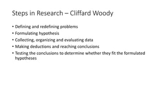 Steps in Research – Cliffard Woody
• Defining and redefining problems
• Formulating hypothesis
• Collecting, organizing and evaluating data
• Making deductions and reaching conclusions
• Testing the conclusions to determine whether they fit the formulated
hypotheses
 