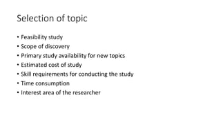 Selection of topic
• Feasibility study
• Scope of discovery
• Primary study availability for new topics
• Estimated cost of study
• Skill requirements for conducting the study
• Time consumption
• Interest area of the researcher
 