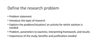 Define the research problem
• Problem statement
• Introduce the topic of research
• Explains the problem/situation/ an activity for which solution is
needed
• Problem, parameters to examine, interpreting framework, and results
• Importance of the study, benefits and justification needed
 