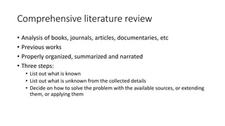 Comprehensive literature review
• Analysis of books, journals, articles, documentaries, etc
• Previous works
• Properly organized, summarized and narrated
• Three steps:
• List out what is known
• List out what is unknown from the collected details
• Decide on how to solve the problem with the available sources, or extending
them, or applying them
 